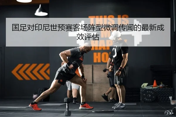 国足对印尼世预赛客场阵型微调传闻的最新成效评估