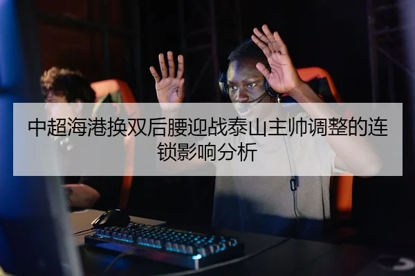 中超海港换双后腰迎战泰山主帅调整的连锁影响分析